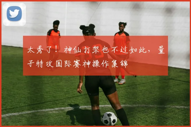 太秀了!神仙打架也不过如此,量子特攻国际赛神操作集锦