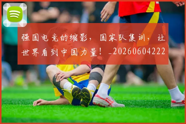强国电竞的缩影,国家队集训,让世界看到中国力量!_20260604222034