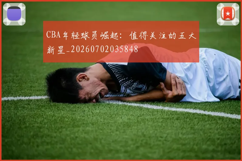 CBA年轻球员崛起:值得关注的五大新星_20260702035848