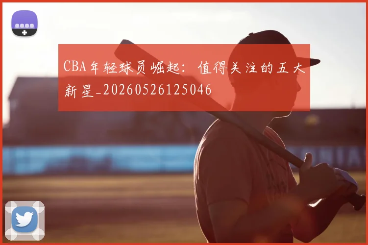 CBA年轻球员崛起：值得关注的五大新星_20260526125046