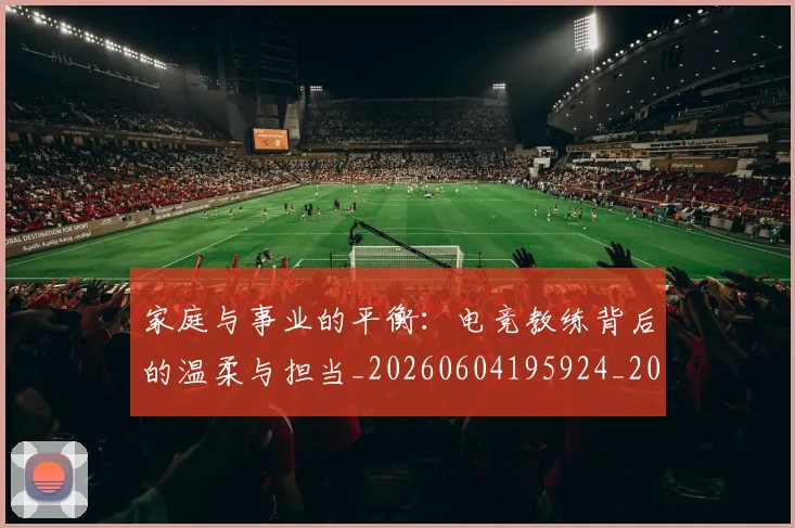 家庭与事业的平衡:电竞教练背后的温柔与担当_20260604195924_20260710002601