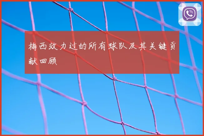 梅西效力过的所有球队及其关键贡献回顾