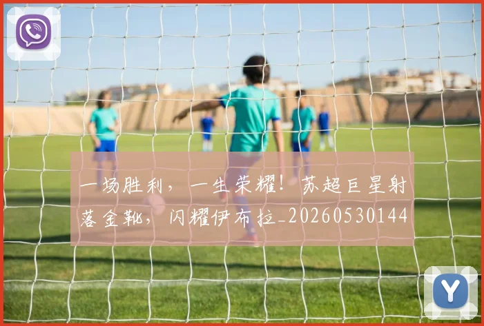 一场胜利,一生荣耀!苏超巨星射落金靴,闪耀伊布拉_20260530144140