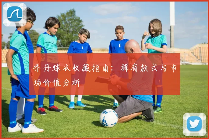 乔丹球衣收藏指南:稀有款式与市场价值分析