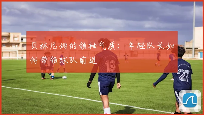 贝林厄姆的领袖气质:年轻队长如何带领球队前进