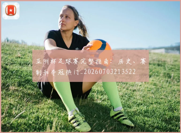亚洲杯足球赛完整指南:历史、赛制和夺冠热门_20260703213522