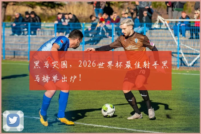 黑马突围,2026世界杯最佳射手黑马榜单出炉!