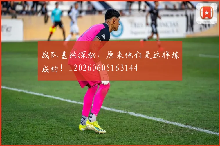 战队基地探秘,原来他们是这样炼成的!_20260605163144