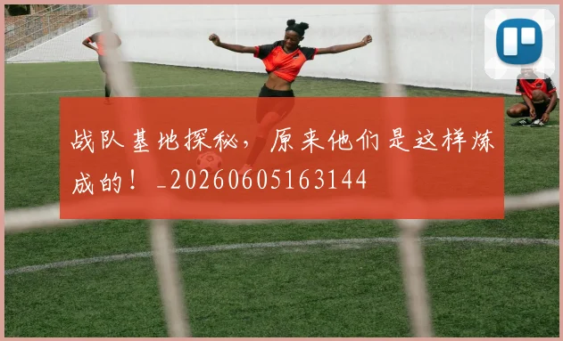 战队基地探秘,原来他们是这样炼成的!_20260605163144