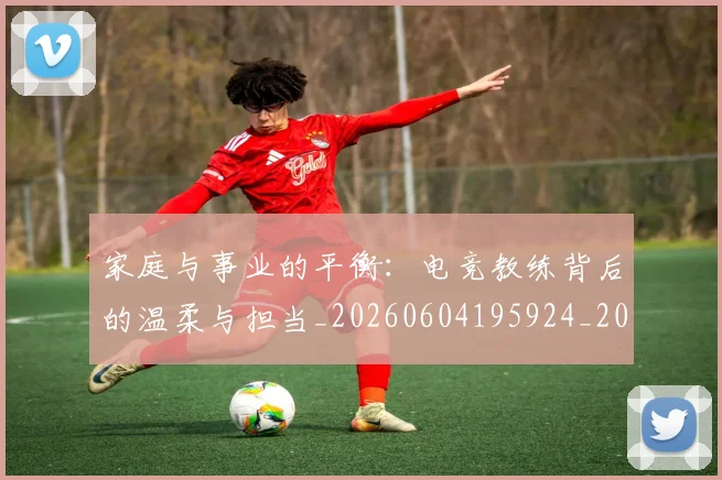 家庭与事业的平衡:电竞教练背后的温柔与担当_20260604195924_20260710002601