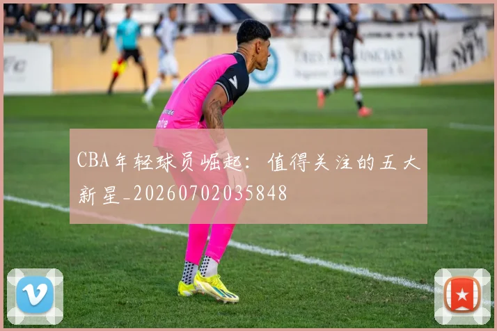 CBA年轻球员崛起：值得关注的五大新星_20260702035848