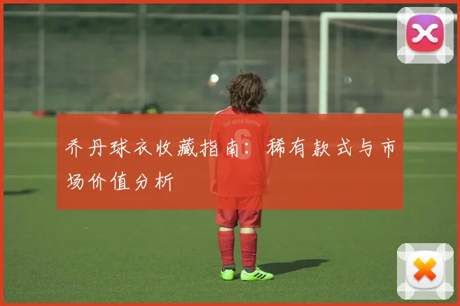 乔丹球衣收藏指南：稀有款式与市场价值分析