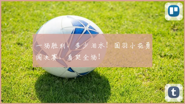 一场胜利,多少泪水!国羽小花勇闯决赛,看哭全场!