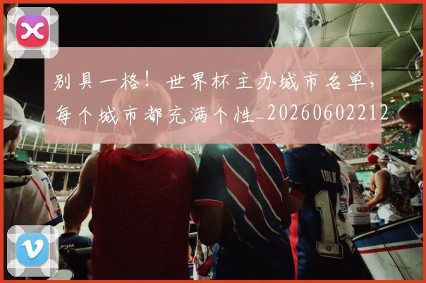 别具一格!世界杯主办城市名单,每个城市都充满个性_20260602212532